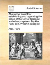 Abstract of an ACT for Establishing and Regulating the Police of the City of Glasgow, and Other Purposes. by Alex. Park, Sen. Writer in Glasgow.