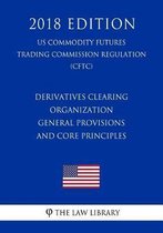 Derivatives Clearing Organization General Provisions and Core Principles (Us Commodity Futures Trading Commission Regulation) (Cftc) (2018 Edition)