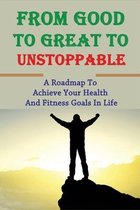 From Good To Great To Unstoppable: A Roadmap To Achieve Your Health And Fitness Goals In Life