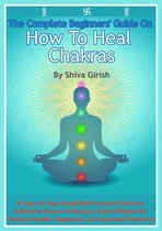 The Complete Beginners' Guide On How To Heal Chakras: A Step by Step Simplified Practical Guide for Definitive Source of Energy Center Wisdom for Holistic Health, Happiness, and Spiritual Evolution.