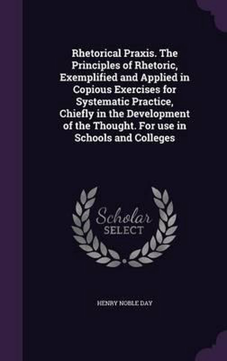 Rhetorical Praxis. The Principles Of Rhetoric, Exemplified And Applied In Copious Exercises For Systematic Practice, Chiefly In The Development Of The Thought. For Use In Schools And Colleges van Henry Noble Day