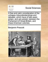 A free and calm consideration of the unhappy misunderstandings and debates, which have of late years arisen, and yet subsist, between the Parliament of Great-Britain, and these American colon