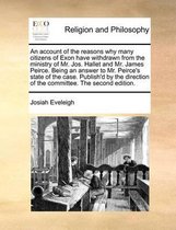 An Account of the Reasons Why Many Citizens of Exon Have Withdrawn from the Ministry of Mr. Jos. Hallet and Mr. James Peirce. Being an Answer to Mr. Peirce's State of the Case. Publish'd by t