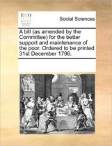 A Bill (as Amended by the Committee) for the Better Support and Maintenance of the Poor. Ordered to Be Printed 31st December 1796.