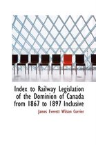 Index to Railway Legislation of the Dominion of Canada from 1867 to 1897 Inclusive