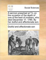 A Sermon Preached at T-T, on the Occasion of the Death of One of the Best of Mothers, Who Died December 17. 1785. by Her Dutiful and Affectionate Son.