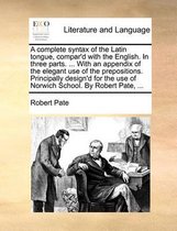 A Complete Syntax of the Latin Tongue, Compar'd with the English. in Three Parts. ... with an Appendix of the Elegant Use of the Prepositions. Principally Design'd for the Use of Norwich School. by Robert Pate, ...