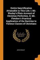 Entire Sanctification Attainable in This Life. I. Mr. Wesley's Plain Account of Christian Perfection. II. Mr. Fletcher's Practical Application of the Doctrine to Various Classes of Christians