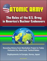 Atomic Army: The Roles of the U.S. Army in America's Nuclear Endeavors - Revealing History from Manhattan Project to Today, Pentomic Era, New Look, Tactical Nukes, Deployments in Europe, Korea, Japan