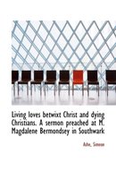 Living Loves Betwixt Christ and Dying Christians. a Sermon Preached at M. Magdalene Bermondsey in So