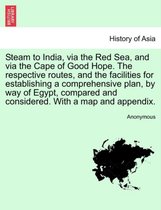 Steam to India, Via the Red Sea, and Via the Cape of Good Hope. the Respective Routes, and the Facilities for Establishing a Comprehensive Plan, by Way of Egypt, Compared and Consi