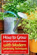 Gardening - How to Grow Gorgeous Gardens Indoors with Modern Gardening Techniques: Ultimate Guide to Indoor Gardening