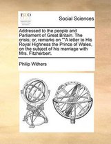 Addressed to the people and Parliament of Great Britain. The crisis; or, remarks on A letter to His Royal Highness the Prince of Wales, on the subject of his marriage with Mrs. Fitzherbert.