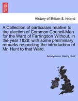 A Collection of Particulars Relative to the Election of Common Council-Men for the Ward of Farringdon Without, in the Year 1828; With Some Preliminary Remarks Respecting the Introduction of Mr. Hunt to That Ward.