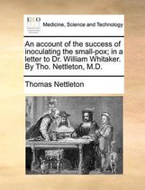 An Account of the Success of Inoculating the Small-Pox; In a Letter to Dr. William Whitaker. by Tho. Nettleton, M.D.
