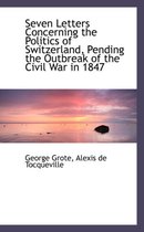 Seven Letters Concerning the Politics of Switzerland, Pending the Outbreak of the Civil War in 1847