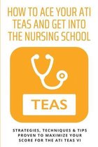 How To Ace Your ATI TEAS and Get Into The Nursing School: Strategies, Techniques & Tips Proven to Maximize Your Score for the ATI TEAS VI