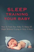 Sleep Training Your Baby: How To Train Your Baby To Sleep All Night Without Crying In Only 3 Days