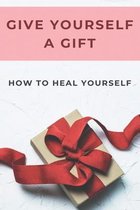 Give Yourself A Gift: How To Heal Yourself