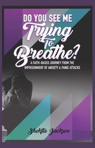 Do You See Me Trying to Breathe? Faith-Based Journey From The Imprisonment Of Anxiety & Panic Attacks.