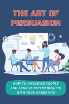 The Art Of Persuasion: How To Influence People And Achieve Better Results With Your Marketing