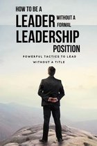 How To Be A Leader Without A Formal Leadership Position: Powerful Tactics To Lead Without A Title