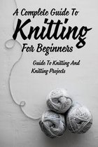 A Complete Guide To Knitting For Beginners: Guide To Knitting And Knitting Projects