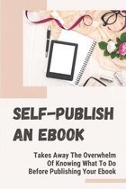 Self-Publish An Ebook: Takes Away The Overwhelm Of Knowing What To Do Before Publishing Your Ebook