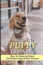 A Guide To Puppy Training: How To Train And Raise The Perfect Dog Of Your Dreams