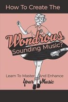 How To Create The Wondrous Sounding Music?: Learn To Master And Enhance Your Music