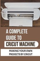 A Complete Guide To Cricut Machine: Making Your Own Projects By Cricut