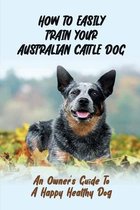 How To Easily Train Your Australian Cattle Dog: An Owner's Guide To A Happy Healthy Dog