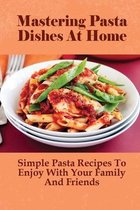 Mastering Pasta Dishes At Home: Simple Pasta Recipes To Enjoy With Your Family And Friends