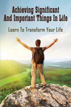 Achieving Significant And Important Things In Life: Learn To Transform Your Life