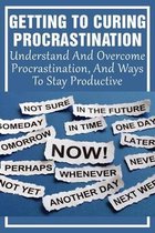 Getting To Curing Procrastination: Understand And Overcome Procrastination, And Ways To Stay Productive