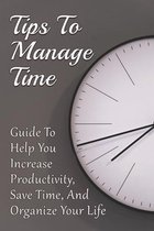 Tips To Manage Time: Guide To Help You Increase Productivity, Save Time, And Organize Your Life