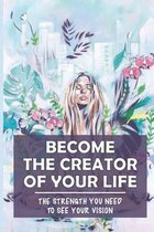 Become The Creator Of Your Life: The Strength You Need To See Your Vision
