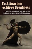 Be A Spartan- Achieve Greatness: Unleash The Spartan Warrior Within And Conquer Your Most Ambitious Goals