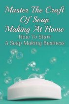 Master The Craft Of Soap Making At Home: How To Start A Soap Making Business