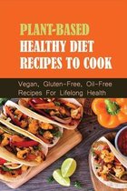 Plant-Based Healthy Diet Recipes To Cook: Vegan, Gluten-Free, Oil-Free Recipes For Lifelong Health