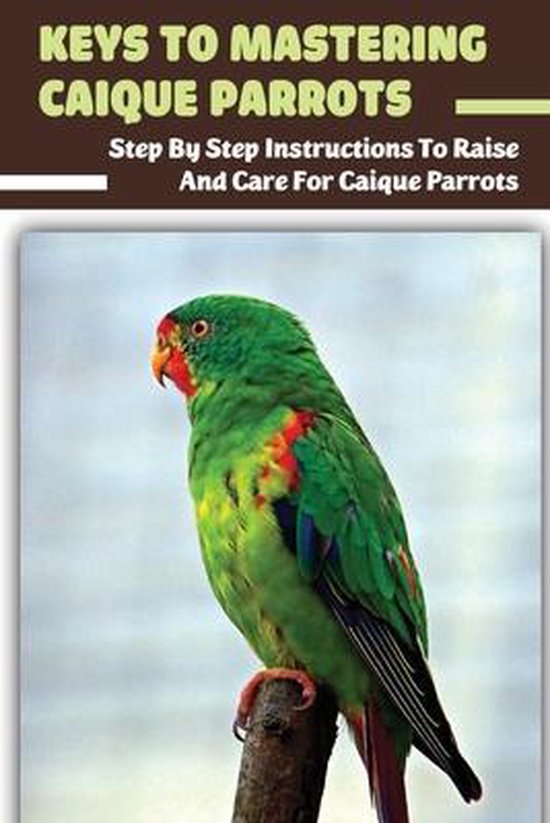 Keys To Mastering Caique Parrots: Step By Step Instructions To Raise And Care For Caique Parrots