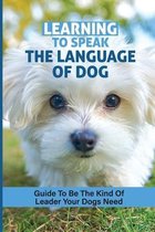 Learning To Speak The Language Of Dog: Guide To Be The Kind Of Leader Your Dogs Need