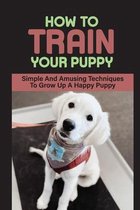 How To Train Your Puppy: Simple And Amusing Techniques To Grow Up A Happy Puppy