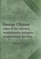 George Clinton some of his colonial, revolutionary and post-revolutionary services
