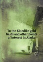 To the Klondike gold fields and other points of interest in Alaska