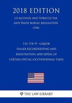 T.D. Ttb-79 - Liquor Dealer Recordkeeping and Registration, and Repeal of Certain Special (Occupational) Taxes (Us Alcohol and Tobacco Tax and Trade Bureau Regulation) (Ttb) (2018 Edition)