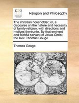 The Christian Housholder; Or, a Discourse on the Nature and Necessity of Family-Religion, with Directions and Motives Thereunto. by That Eminent and Faithful Servant of Jesus Christ, the Rev. Thomas Gouge