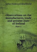 Observations on the manufactures, trade and present state of Ireland Part 1