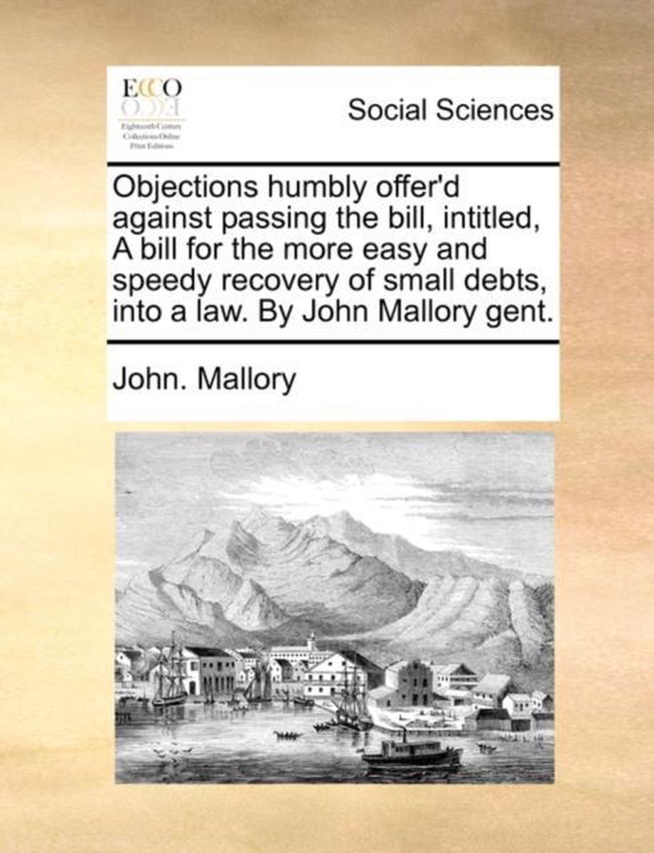 Objections humbly offer'd against passing the bill, intitled, A bill for the more easy and speedy recovery of small debts, into a law. By John Mallory gent. - John Mallory