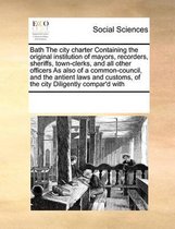 Bath the City Charter Containing the Original Institution of Mayors, Recorders, Sheriffs, Town-Clerks, and All Other Officers as Also of a Common-Council, and the Antient Laws and Customs, of